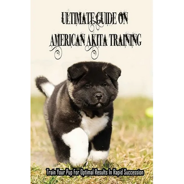 Ultimate Guide On American Akita Training: Train Your Pup For Optimal Results In Rapid Succession: Teach Your Akita To Sit