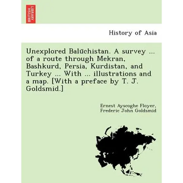 Unexplored Balūchistan. A survey ... of a route through Mekran, Bashkurd, Persia, Kurdistan, and Turkey ... With ... illustrations and a map. [W