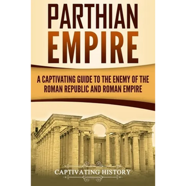 Parthian Empire: A Captivating Guide to the Enemy of the Roman Republic and Roman Empire