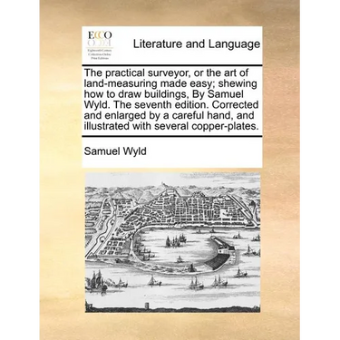 The Practical Surveyor, or the Art of Land-Measuring Made Easy; Shewing How to Draw Buildings, by Samuel Wyld. the Seventh Edition. Corrected and Enla