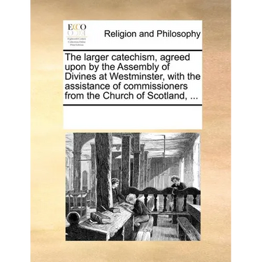 The Larger Catechism, Agreed Upon by the Assembly of Divines at Westminster, with the Assistance of Commissioners from the Church of Scotland, ...
