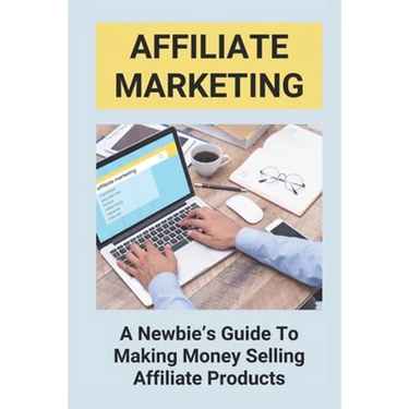 Affiliate Marketing: A Newbie's Guide To Making Money Selling Affiliate Products: The Beginner'S Guide To Affiliate Marketing
