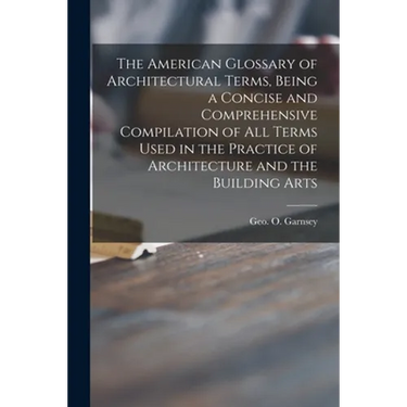 The American Glossary of Architectural Terms, Being a Concise and Comprehensive Compilation of All Terms Used in the Practice of Architecture and the