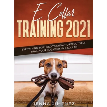 E Collar Training 2021: Everything You Need to Know to Effectively Train Your Dog with an E Collar: Everything You Need to Know to Effectively Train Y