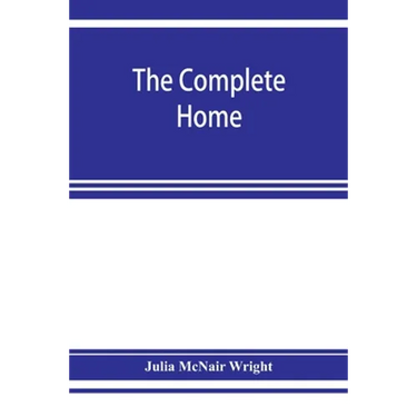 The complete home: an encyclopædia of domestic life and affairs. The household in its foundation, order, economy Beauty, Healthfulness, E