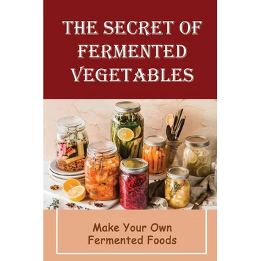 The Secret Of Fermented Vegetables: Make Your Own Fermented Foods