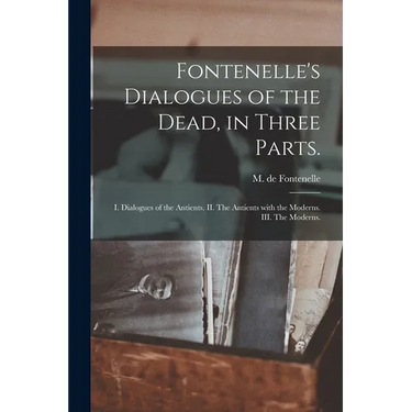 Fontenelle's Dialogues of the Dead, in Three Parts.: I. Dialogues of the Antients. II. The Antients With the Moderns. III. The Moderns.