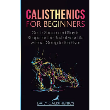 Calisthenics for Beginners: Get in Shape and Stay in Shape for the Rest of your Life without Going to the Gym