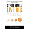 Start Small Live Big: Thrive Through Change to Live the Life of Your Dreams