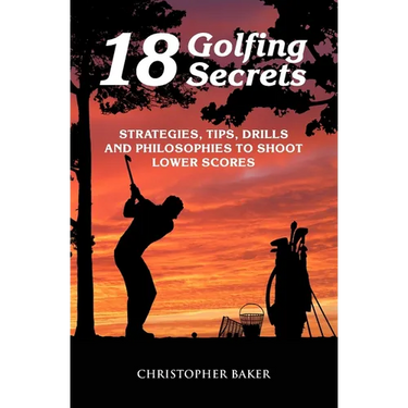 18 Golfing Secrets: Strategies, Tips, Drills and Philosophies To Shoot Lower Scores