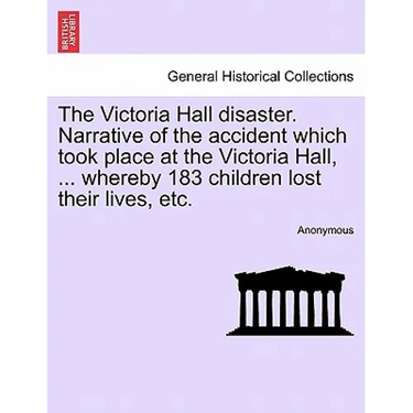 The Victoria Hall Disaster. Narrative of the Accident Which Took Place at the Victoria Hall, ... Whereby 183 Children Lost Their Lives, Etc.