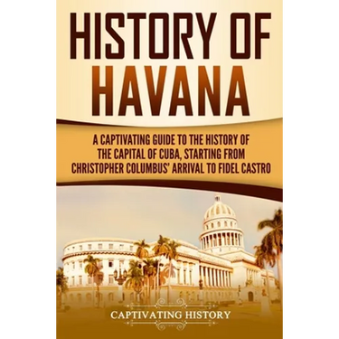 History of Havana: A Captivating Guide to the History of the Capital of Cuba, Starting from Christopher Columbus' Arrival to Fidel Castro