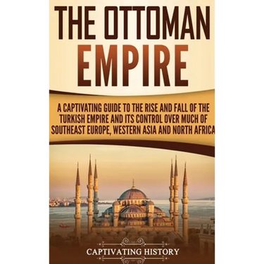 The Ottoman Empire: A Captivating Guide to the Rise and Fall of the Turkish Empire and Its Control Over Much of Southeast Europe, Western Asia, and No