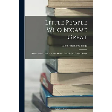 Little People Who Became Great; Stories of the Lives of Those Whom Every Child Should Know
