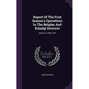 Report Of The First Season's Operations In The Belgâm And Kaladgi Districts: January To May 1874