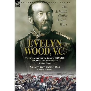 Evelyn Wood, V.C.: the Ashanti, Gaika & Zulu Wars-The Campaigns in Africa 1873-1880: My Zululand Experiences by Evelyn Wood & Ashanti to the Zulu War