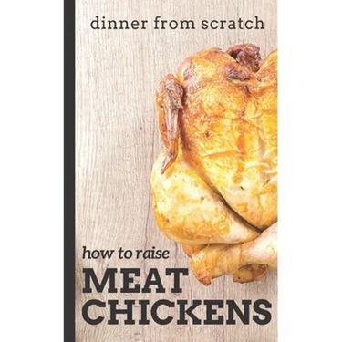 Dinner From Scratch: How To Raise Meat Chickens: A Complete Guide to Raising Better Tasting, Happier Chickens for Meat