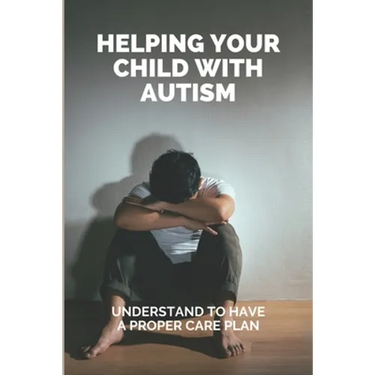 Helping Your Child With Autism: Understand To Have A Proper Care Plan: Understanding Autism Book For Parents