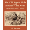The Wild Beasts, Birds and Reptiles of the World: The Story of Their Capture