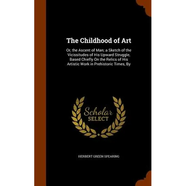 The Childhood of Art: Or, the Ascent of Man; a Sketch of the Vicissitudes of His Upward Struggle, Based Chiefly On the Relics of His Artisti