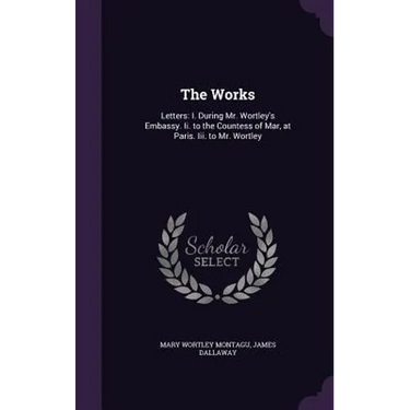 The Works: Letters: I. During Mr. Wortley's Embassy. Ii. to the Countess of Mar, at Paris. Iii. to Mr. Wortley