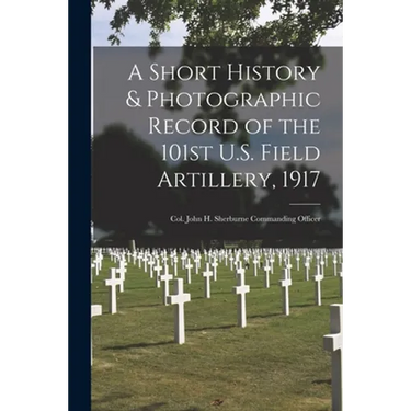 A Short History & Photographic Record of the 101st U.S. Field Artillery, 1917: Col. John H. Sherburne Commanding Officer