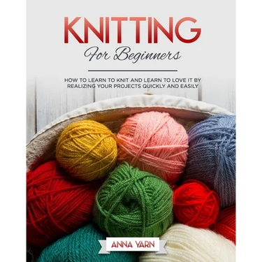 Knitting for Beginners: How to Learn to Knit and Learn to Love It by Realizing Your Projects Quickly and Easily