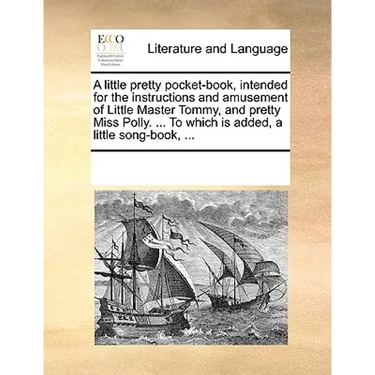A Little Pretty Pocket-Book, Intended for the Instructions and Amusement of Little Master Tommy, and Pretty Miss Polly. ... to Which Is Added, a Littl