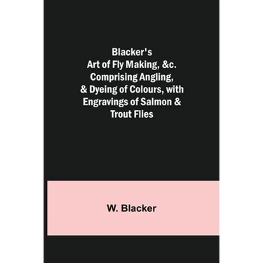 Blacker's Art of Fly Making, &c.; Comprising Angling, & Dyeing of Colours, with Engravings of Salmon & Trout Flies