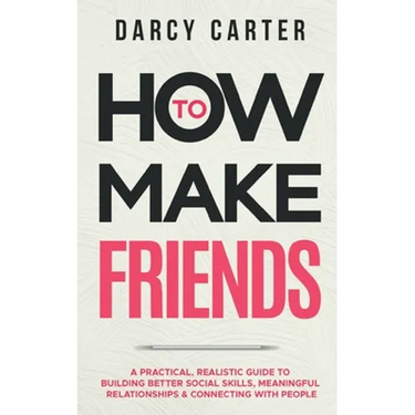 How to Make Friends: A Practical, Realistic Guide To Building Better Social Skills, Meaningful Relationships & Connecting With People