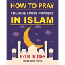 How to Pray the Five Daily Prayers in Islam for Kids: Well-detailed guide to practice prayers in Islam for muslim kids, both boys and girls