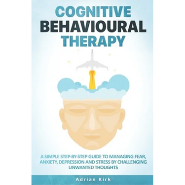 Cognitive Behavioural Therapy: A Simple Step-by-Step Guide to Managing Fear, Anxiety, Depression and Stress by Challenging Unwanted Thoughts