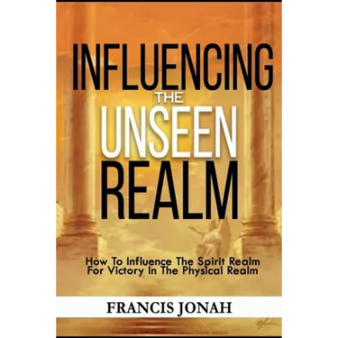Influencing The Unseen Realm: How to Influence The Spirit Realm for Victory in The Physical Realm(Spiritual Success Books)