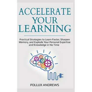 Accelerate Your Learning: Practical Strategies to Learn Faster, Sharpen Memory, and Explode Your Personal Expertise and Knowledge in No Time