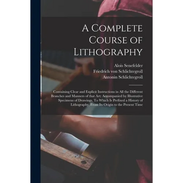 A Complete Course of Lithography: Containing Clear and Explicit Instructions in All the Different Branches and Manners of That Art: Accompanied by Ill