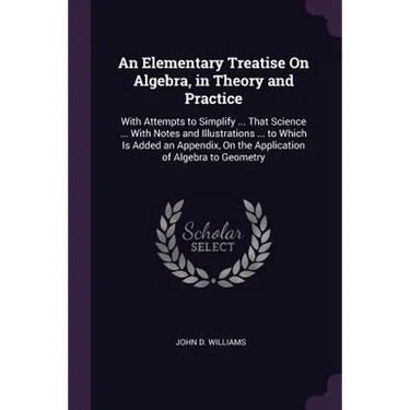 An Elementary Treatise On Algebra, in Theory and Practice: With Attempts to Simplify ... That Science ... With Notes and Illustrations ... to Which Is