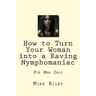 How to Turn Your Woman into a Raving Nymphomaniac: For Men Only