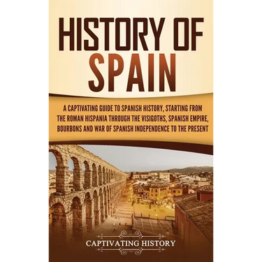 History of Spain: A Captivating Guide to Spanish History, Starting from Roman Hispania through the Visigoths, the Spanish Empire, the Bourbons, and th