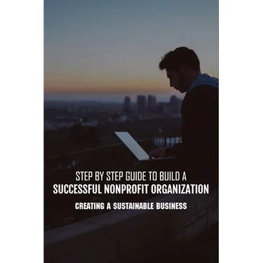 Step By Step Guide To Build A Successful Nonprofit Organization: Creating A Sustainable Business: Steps To Start A Nonprofit Organization