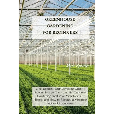 Greenhouse Gardening for Beginners: Your Ultimate and Complete Guide to Learn How to Create a DIY Container Gardening and Grow Vegetables at Home and