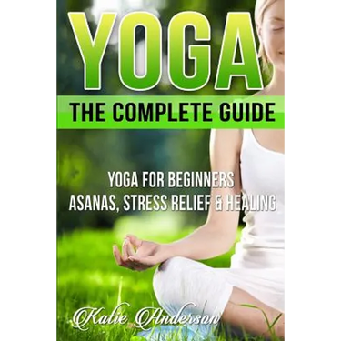 Yoga: The Complete Guide: Yoga For Beginners, Asanas, Stress Relief And Healing
