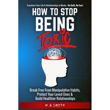 How To Stop Being Toxic: Break Free From Manipulative Habits, Protect Your Loved Ones, and Build Healthier Relationships