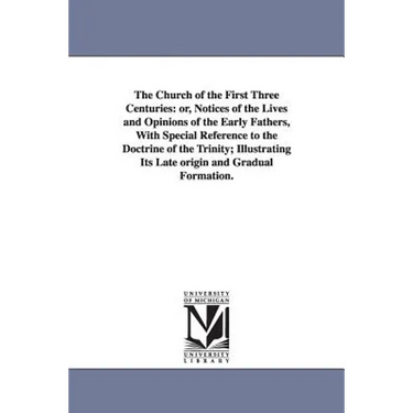The Church of the First Three Centuries: or, Notices of the Lives and Opinions of the Early Fathers, With Special Reference to the Doctrine of the Tri