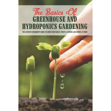 The Basics Of Greenhouse And Hydroponics Gardening: The Ultimate Beginner's Guide to Grow Vegetables, Fruits, Flowers and Herbs at Home: How To Build