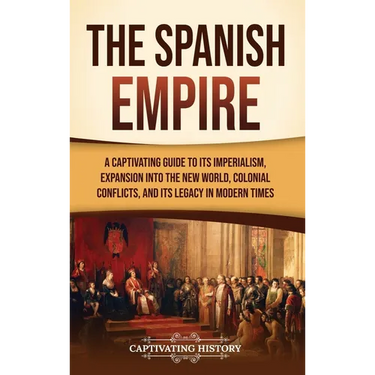 The Spanish Empire: A Captivating Guide to Its Imperialism, Expansion into the New World, Colonial Conflicts, and Its Legacy in Modern Tim