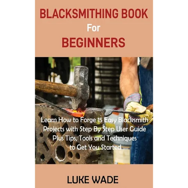 Blacksmithing Book for Beginners: Learn How to Forge 15 Easy Blacksmith Projects with Step By Step User Guide Plus Tips, Tools and Techniques to Get Y