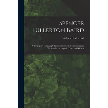 Spencer Fullerton Baird: A Biography, Including Selections From His Correspondence With Audubon, Agassiz, Dana, and Others