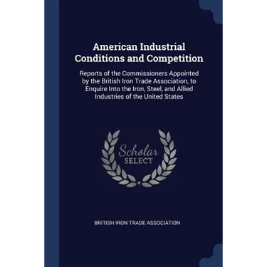 American Industrial Conditions and Competition: Reports of the Commissioners Appointed by the British Iron Trade Association, to Enquire Into the Iron