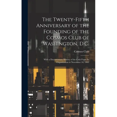 The Twenty-Fifth Anniversary of the Founding of the Cosmos Club of Washington, D.C.: With a Documentary History of the Club From Its Organization to N