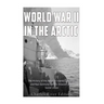 World War II in the Arctic: The History of the Aleutian Islands Campaign and Nazi Germany's Arctic Invasion of the Soviet Union